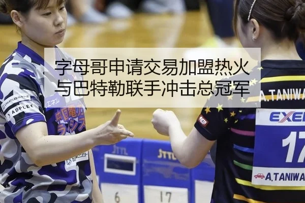 字母哥申请交易加盟热火 与巴特勒联手冲击总冠军
